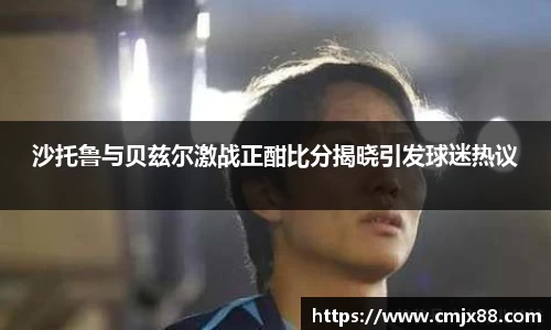 沙托鲁与贝兹尔激战正酣比分揭晓引发球迷热议